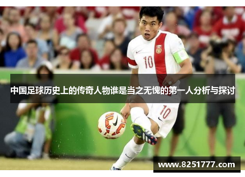 中国足球历史上的传奇人物谁是当之无愧的第一人分析与探讨
