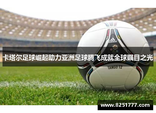卡塔尔足球崛起助力亚洲足球腾飞成就全球瞩目之光