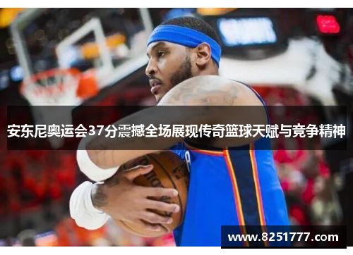 安东尼奥运会37分震撼全场展现传奇篮球天赋与竞争精神