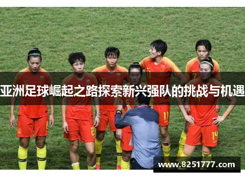 亚洲足球崛起之路探索新兴强队的挑战与机遇